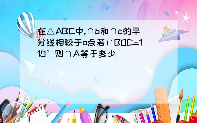 在△ABC中,∩b和∩c的平分线相较于o点若∩BOC=110°则∩A等于多少