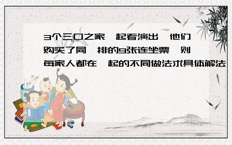 3个三口之家一起看演出,他们购买了同一排的9张连坐票,则每家人都在一起的不同做法求具体解法,最好列上运算式