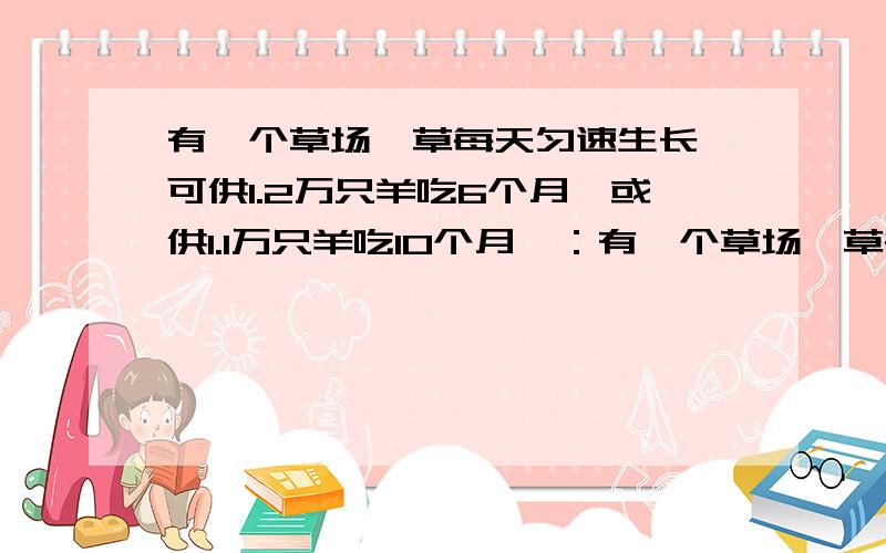 有一个草场,草每天匀速生长,可供1.2万只羊吃6个月,或供1.1万只羊吃10个月,：有一个草场,草每天匀速生长,可供1.2万只羊吃6个月,或供1.1万只羊吃10个月,为了使草场保持不沙化,这个草场最多可