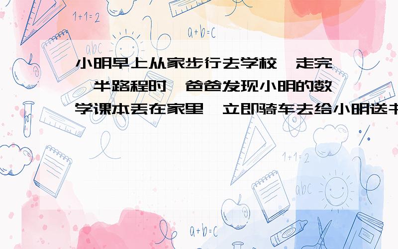 小明早上从家步行去学校,走完一半路程时,爸爸发现小明的数学课本丢在家里,立即骑车去给小明送书,追上时,小明还有3/10 的路程没走完,小明随即上了爸爸的车,由爸爸送到学校.这样,小明比