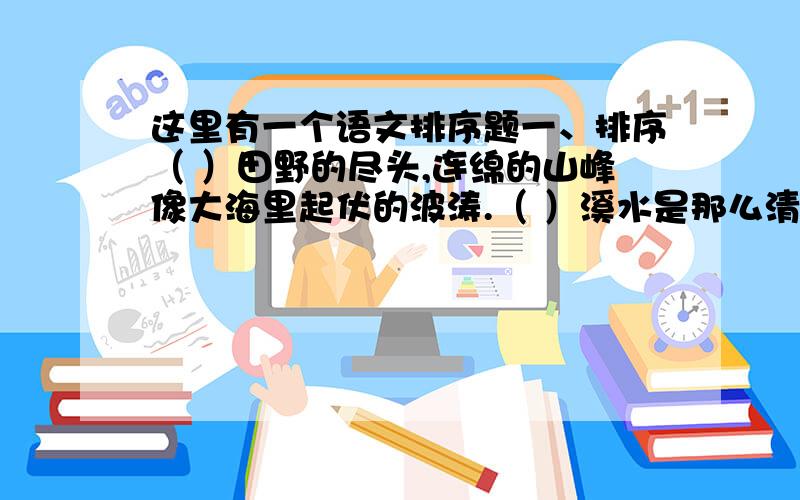 这里有一个语文排序题一、排序（ ）田野的尽头,连绵的山峰像大海里起伏的波涛.（ ）溪水是那么清澈,明净,水里的小鱼儿自由自在的游来游去.（ ) 小溪的另一边是田野,如今黄澄澄的,正报