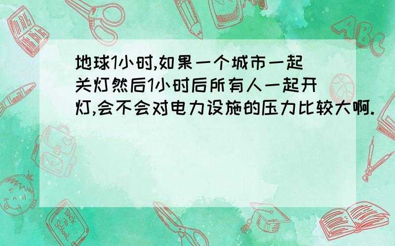 地球1小时,如果一个城市一起关灯然后1小时后所有人一起开灯,会不会对电力设施的压力比较大啊.