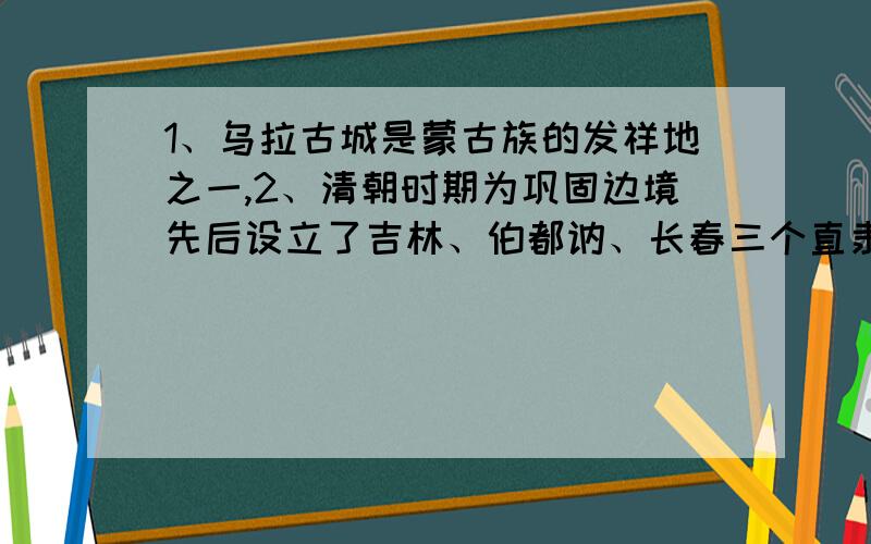 1、乌拉古城是蒙古族的发祥地之一,2、清朝时期为巩固边境先后设立了吉林、伯都讷、长春三个直隶厅.3、吉林人民组织的忠义军、六和拳是抗击日本侵略者的,4、东北抗日义勇军是“七、七