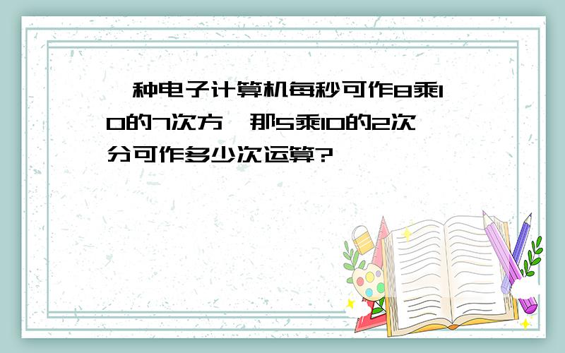 一种电子计算机每秒可作8乘10的7次方,那5乘10的2次分可作多少次运算?