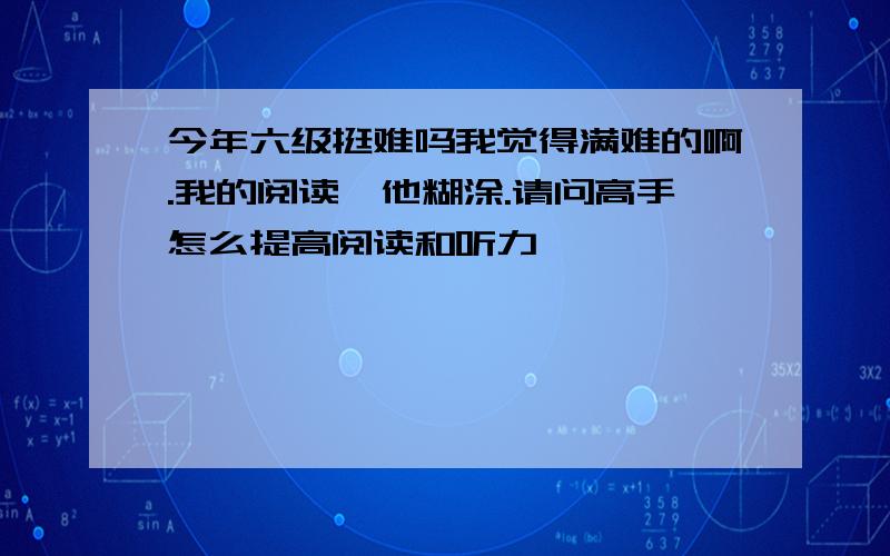 今年六级挺难吗我觉得满难的啊.我的阅读一他糊涂.请问高手怎么提高阅读和听力