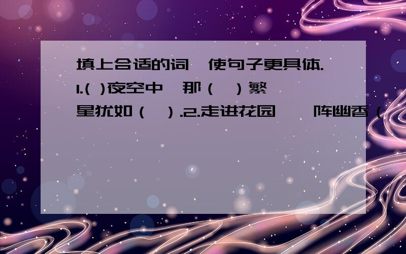 填上合适的词,使句子更具体.1.( )夜空中,那（ ）繁星犹如（ ）.2.走进花园,一阵幽香（ ）,令人（ ）.3.泉水（ ）地往外冒,喝一口,（ ）,真舒服.4.外面黑得（ ）,真恐怖.