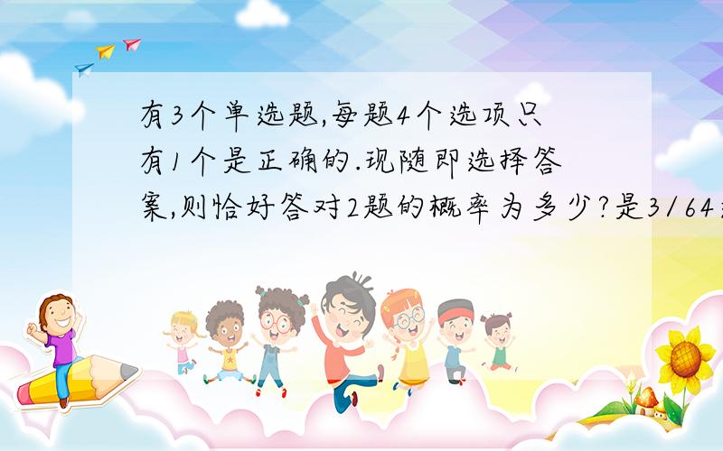 有3个单选题,每题4个选项只有1个是正确的.现随即选择答案,则恰好答对2题的概率为多少?是3/64还是64/9?