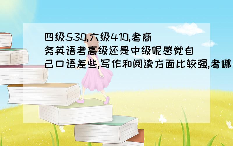 四级530,六级410,考商务英语考高级还是中级呢感觉自己口语差些,写作和阅读方面比较强,考哪个比较好呢.对了,现在在一家外企实习了,以后准备在外企做销售类的经理助理或从事管理方面的工