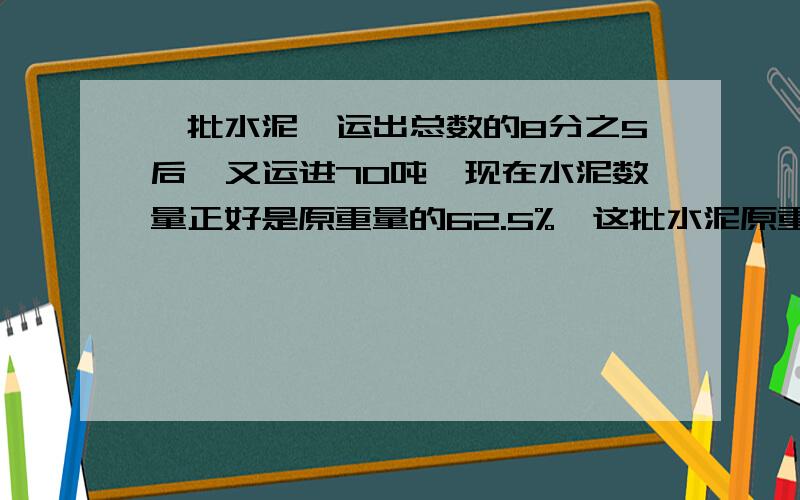 一批水泥,运出总数的8分之5后,又运进70吨,现在水泥数量正好是原重量的62.5%,这批水泥原重多少吨?