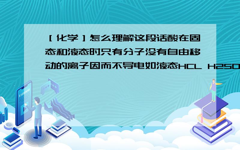 ［化学］怎么理解这段话酸在固态和液态时只有分子没有自由移动的离子因而不导电如液态HCL H2SO4 H3PO4 不导电 而在溶液里受到水分子作用 电离产生自由移动的离子 能导电