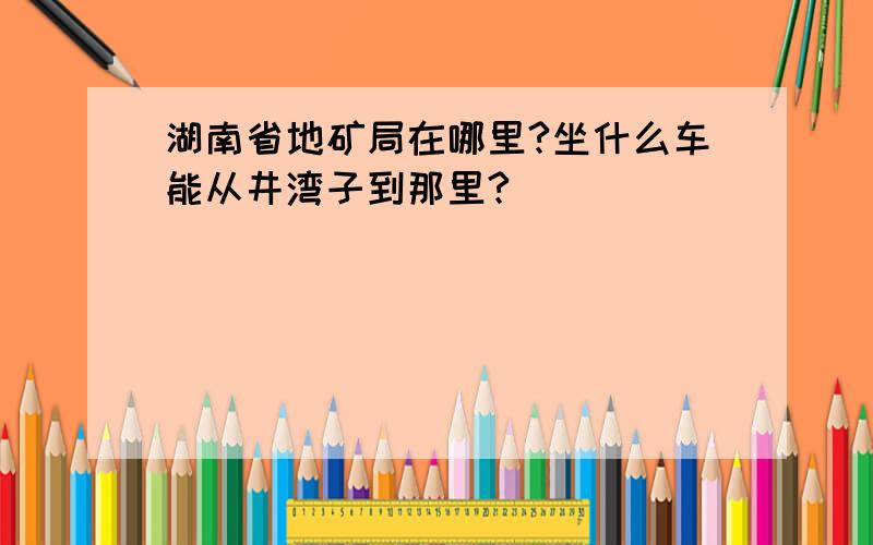 湖南省地矿局在哪里?坐什么车能从井湾子到那里?