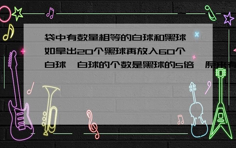 袋中有数量相等的白球和黑球,如拿出20个黑球再放入60个白球,白球的个数是黑球的5倍,原来有白球多少