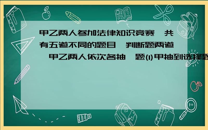 甲乙两人参加法律知识竞赛,共有五道不同的题目,判断题两道,甲乙两人依次各抽一题(1)甲抽到选择题、乙抽到判断题的概率是多少?（2）甲、乙两人至少有一人抽到选择题的概率是多少?