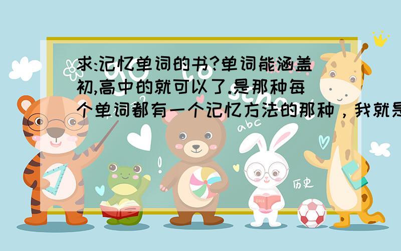 求:记忆单词的书?单词能涵盖初,高中的就可以了.是那种每个单词都有一个记忆方法的那种，我就是找不到，才来百度的吖