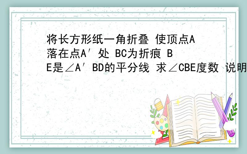 将长方形纸一角折叠 使顶点A落在点A′处 BC为折痕 BE是∠A′BD的平分线 求∠CBE度数 说明理由 E就是纸上的一点 和B连成线D点就是纸的一个点 和A点B点平行 从左到右依次是A B D