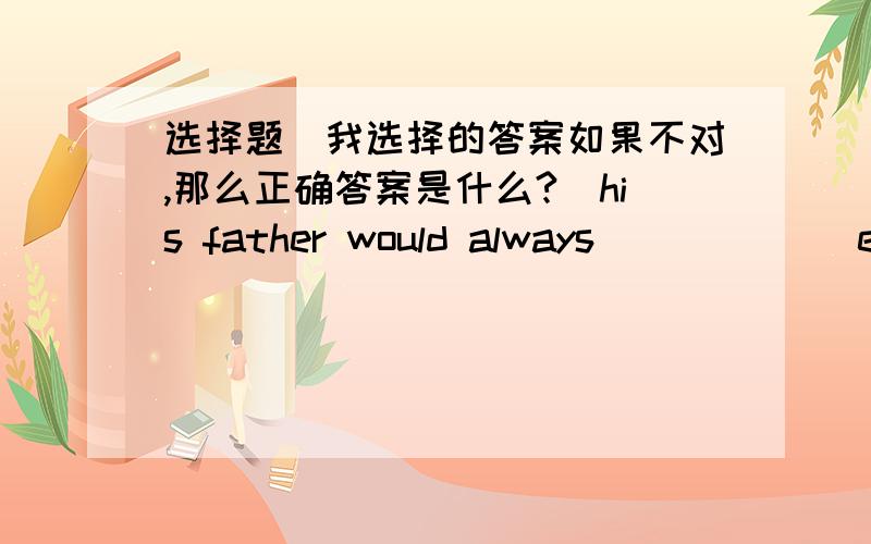 选择题（我选择的答案如果不对,那么正确答案是什么?）his father would always ______everything good he did.A take pride inB takes pride inC be proud inD was proud of(我选择的是  A  ,对不对?)Many children in west regions of