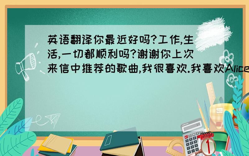 英语翻译你最近好吗?工作,生活,一切都顺利吗?谢谢你上次来信中推荐的歌曲,我很喜欢.我喜欢Alice,所以看了她演出的电视剧,喜欢上她唱的这首歌.这歌是由Mary作词作曲的,而且Mary也唱过另一