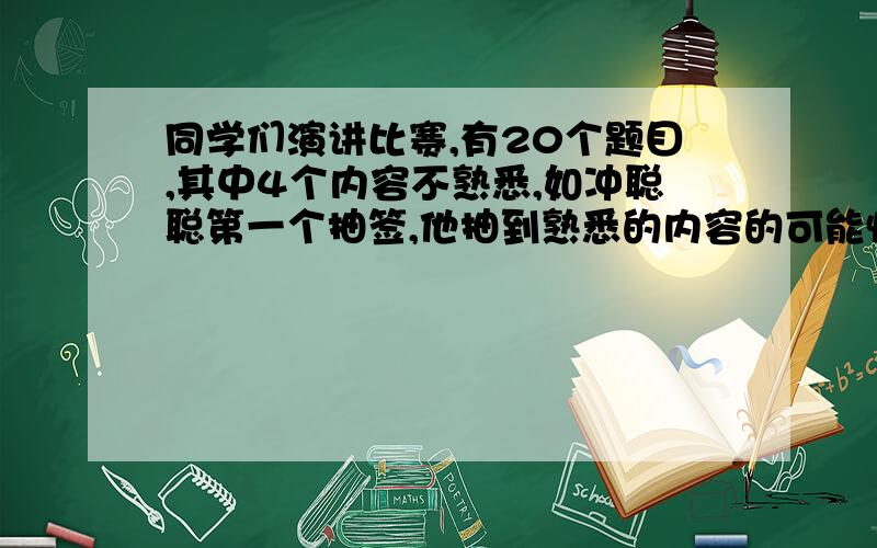 同学们演讲比赛,有20个题目,其中4个内容不熟悉,如冲聪聪第一个抽签,他抽到熟悉的内容的可能性是多少?----------------------------------------------------------------------------------------小学生看的懂的,最