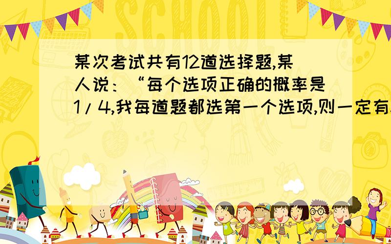 某次考试共有12道选择题,某人说：“每个选项正确的概率是1/4,我每道题都选第一个选项,则一定有3道题选择结果正确”这句话正确吗?A.正确 B.错误 C.不一定 D.B我感觉选C比B要准确,因为恰好有