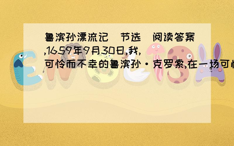 鲁滨孙漂流记(节选)阅读答案,1659年9月30日,我,可怜而不幸的鲁滨孙·克罗索,在一场可怕的大风暴中,在大海中沉船遇难,流落到这个荒凉的小岛上.我且把此岛称之为“绝望岛”吧.同船伙伴皆葬