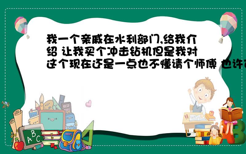 我一个亲戚在水利部门,给我介绍 让我买个冲击钻机但是我对这个现在还是一点也不懂请个师傅 也许可以干这个东西 挣钱吗或者投资回报率是多少工地是按照什么给算的价格?还有您能想到