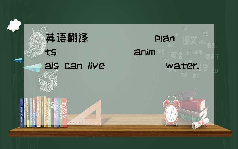 英语翻译______plants ______ animals can live _____water.