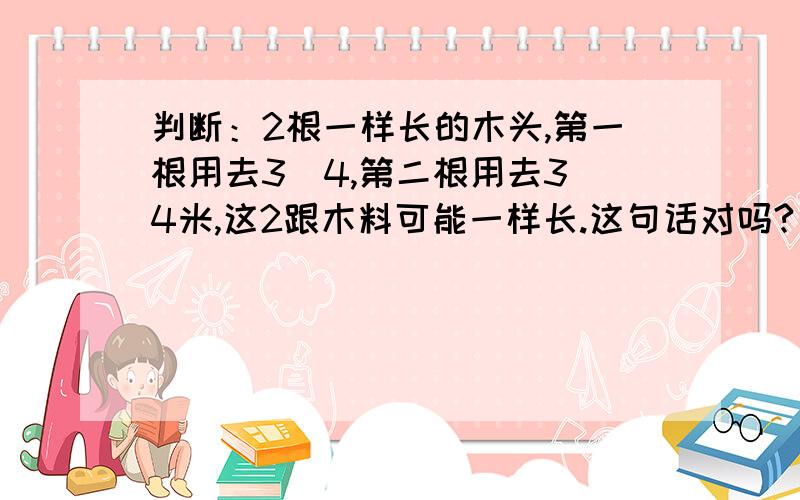 判断：2根一样长的木头,第一根用去3\4,第二根用去3\4米,这2跟木料可能一样长.这句话对吗?