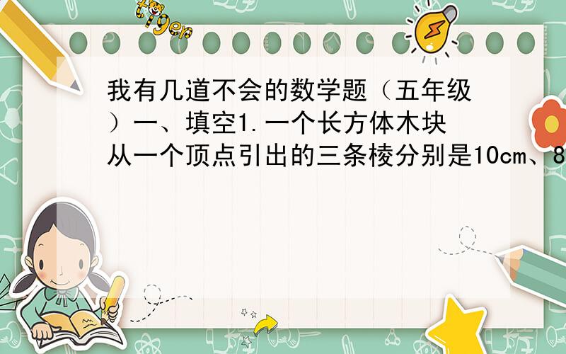 我有几道不会的数学题（五年级）一、填空1.一个长方体木块从一个顶点引出的三条棱分别是10cm、8cm、7cm,它的表面积是（ ）,最少占了面积是（ ）.2.用两个长4厘米、宽4厘米、高1厘米的长方