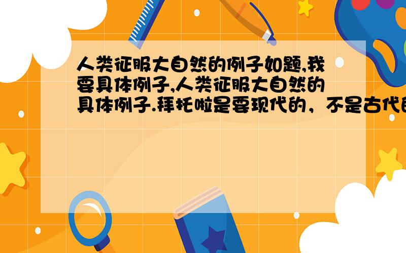 人类征服大自然的例子如题,我要具体例子,人类征服大自然的具体例子.拜托啦是要现代的，不是古代的