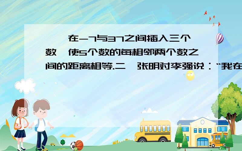 一、在-7与37之间插入三个数,使5个数的每相邻两个数之间的距离相等.二、张明对李强说：“我在你这个年龄时,你只有3岁,等你到我这个年龄时,我就30岁了.”求张明和李强现在各是多少岁?三