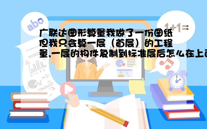 广联达图形算量我做了一份图纸但我只会算一层（首层）的工程量,一层的构件复制到标准层后怎么在上面修改不了啊?用三维立体看,修改了但修改的构件又在一层了?