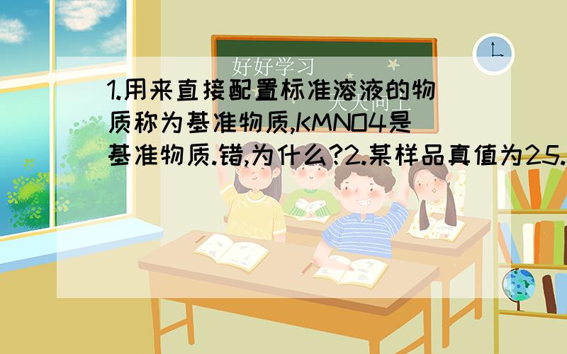 1.用来直接配置标准溶液的物质称为基准物质,KMNO4是基准物质.错,为什么?2.某样品真值为25.00百分号,测定值为25.02百分号,则相对误差为多少?（答案好象是0.08）3.0.01MOL每升某一元弱酸能被准确