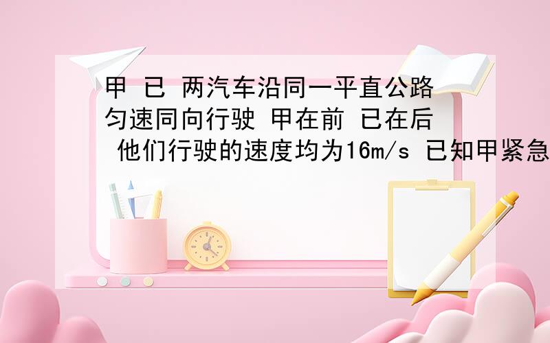 甲 已 两汽车沿同一平直公路匀速同向行驶 甲在前 已在后 他们行驶的速度均为16m/s 已知甲紧急刹车的加速度为3 已刹车的加速度为4 已司机反映的时间为0.5s 求为保证两车在紧急刹车过程中