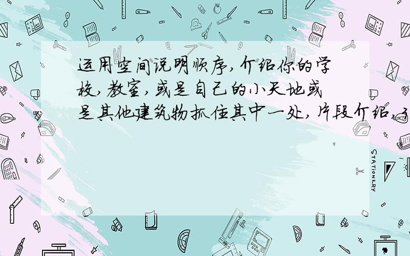 运用空间说明顺序,介绍你的学校,教室,或是自己的小天地或是其他建筑物抓住其中一处,片段介绍,300以上