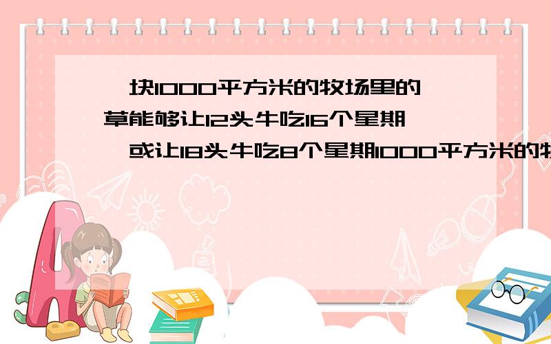 一块1000平方米的牧场里的草能够让12头牛吃16个星期,或让18头牛吃8个星期1000平方米的牧场里的草能够让12头牛吃16个星期,让18头牛吃8个星期.如果在全部时间内,草能均匀地生长,一块4000平方米