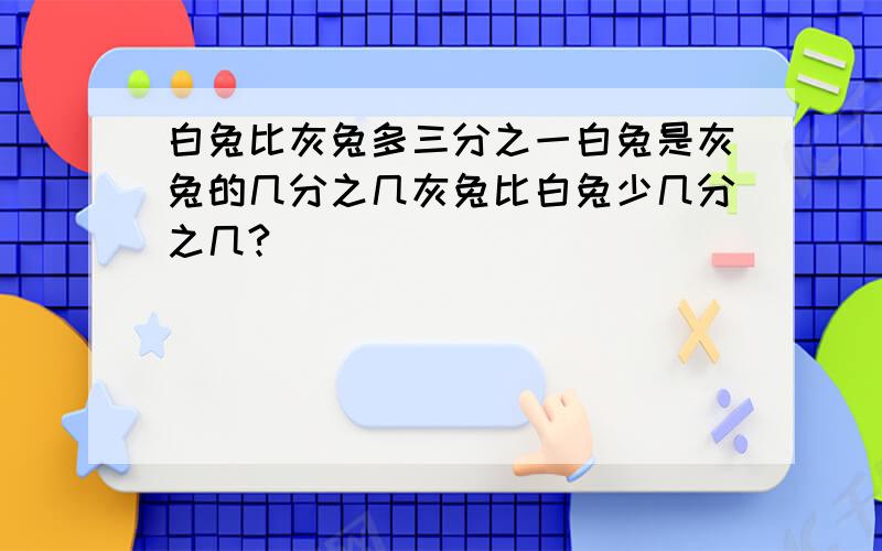 白兔比灰兔多三分之一白兔是灰兔的几分之几灰兔比白兔少几分之几?