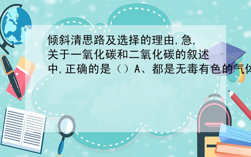 倾斜清思路及选择的理由,急,关于一氧化碳和二氧化碳的叙述中,正确的是（）A、都是无毒有色的气体B、都是氧化物,可用氢氧化钙溶液鉴别C、都能与氧气发生氧化反应D、都能溶于水,并能使