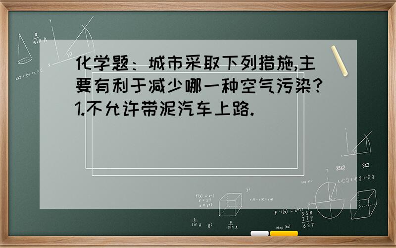 化学题：城市采取下列措施,主要有利于减少哪一种空气污染?1.不允许带泥汽车上路.___________2.限制助力车和摩托车发展.________________3.用燃气代替劣质煤做燃料._______________4.不允许在城区产生