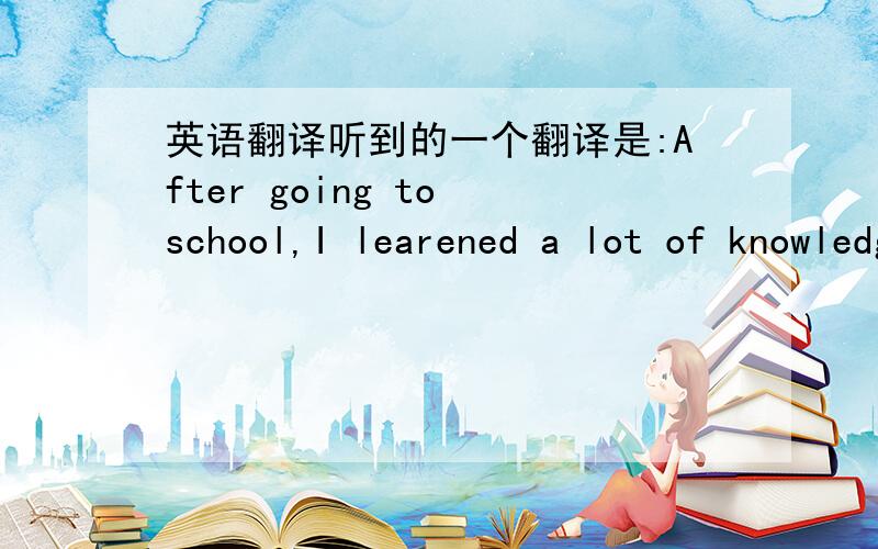 英语翻译听到的一个翻译是:After going to school,I learened a lot of knowledge.对的么时态看着别扭我无语,有人说对说错.居然有人说 since后面只能接一个具体时间段，一楼的说法是错误的 我学的就不