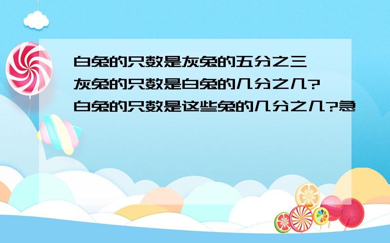 白兔的只数是灰兔的五分之三,灰兔的只数是白兔的几分之几?白兔的只数是这些兔的几分之几?急