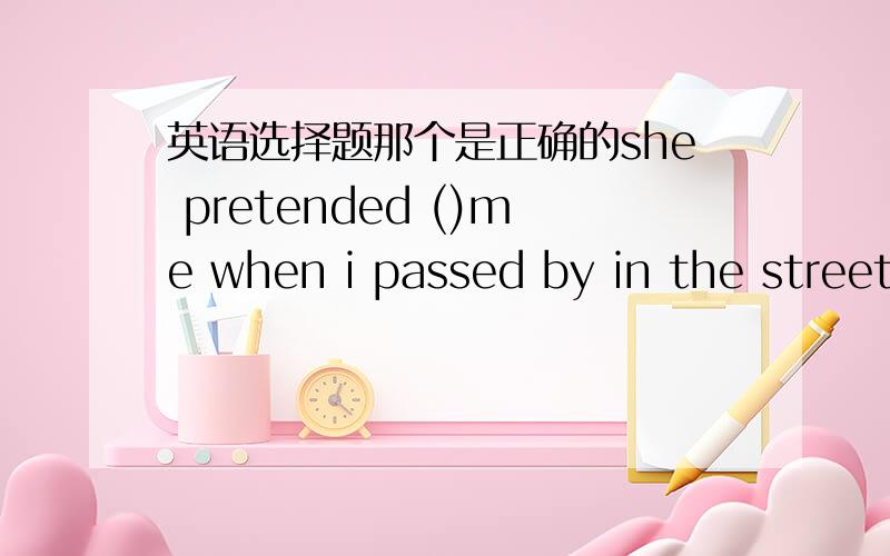 英语选择题那个是正确的she pretended ()me when i passed by in the street this morning.A.not to seeB.not to have seenC.have not seen D.not seeing