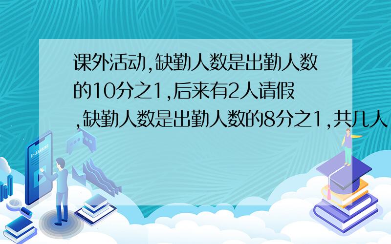 课外活动,缺勤人数是出勤人数的10分之1,后来有2人请假,缺勤人数是出勤人数的8分之1,共几人