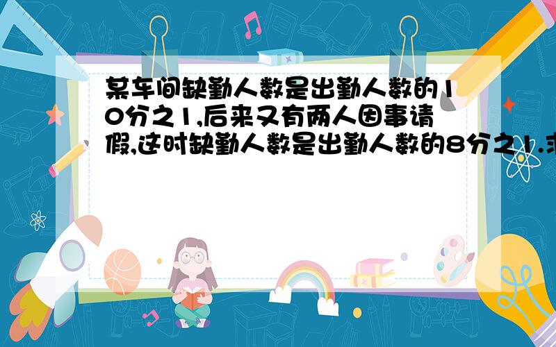 某车间缺勤人数是出勤人数的10分之1,后来又有两人因事请假,这时缺勤人数是出勤人数的8分之1.求全车间共有多少人?