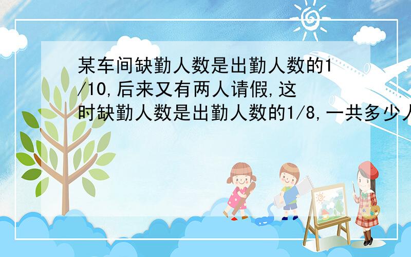 某车间缺勤人数是出勤人数的1/10,后来又有两人请假,这时缺勤人数是出勤人数的1/8,一共多少人?