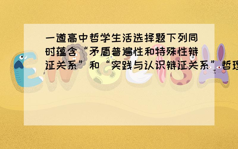 一道高中哲学生活选择题下列同时蕴含“矛盾普遍性和特殊性辩证关系”和“实践与认识辩证关系”哲理的语句是A、纸上得来终觉浅,绝知此事要躬行B、人间四月芳菲尽,山寺桃花始盛开C、