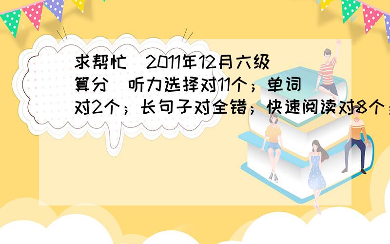 求帮忙（2011年12月六级算分）听力选择对11个；单词对2个；长句子对全错；快速阅读对8个；阅读填空对3个；深度阅读对9个；完形填空对12个；翻译对3个；作文的话15分能拿10或11分左右.估计