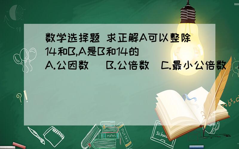 数学选择题 求正解A可以整除14和B,A是B和14的（）A.公因数   B.公倍数  C.最小公倍数  D.最小公因数老师说选A      我认为4个答案都为   因为假设A为14    14÷14=1   B÷14=1（A可被B整除  设B也是14）