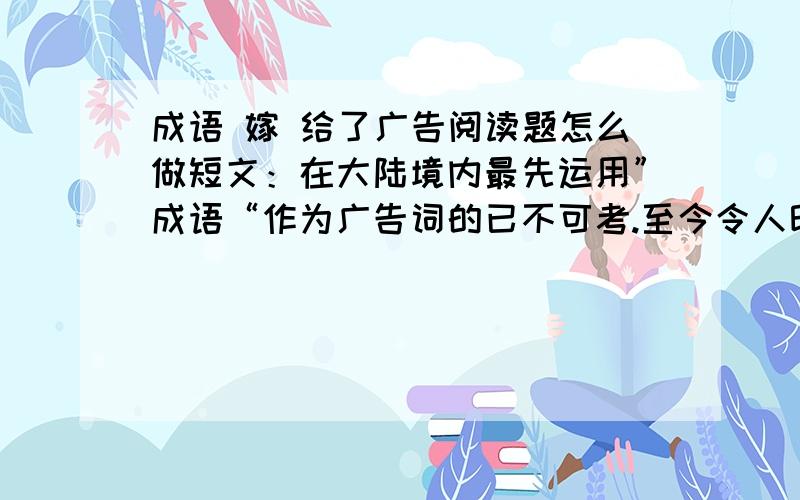 成语 嫁 给了广告阅读题怎么做短文：在大陆境内最先运用”成语“作为广告词的已不可考.至今令人印象深刻的广告用语是日本人做的,用的也是不成语,是俗语,说：”车到山前必有路,有路就