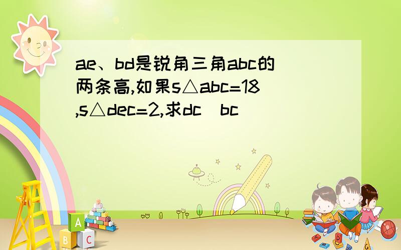 ae、bd是锐角三角abc的两条高,如果s△abc=18,s△dec=2,求dc\bc