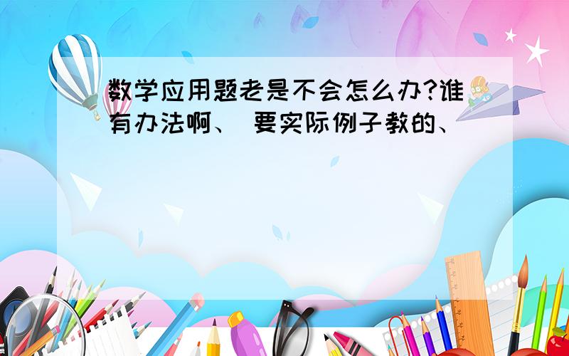 数学应用题老是不会怎么办?谁有办法啊、 要实际例子教的、